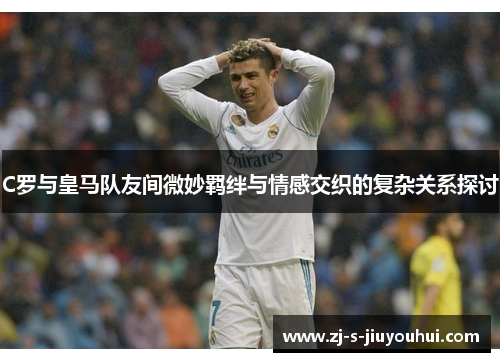 C罗与皇马队友间微妙羁绊与情感交织的复杂关系探讨