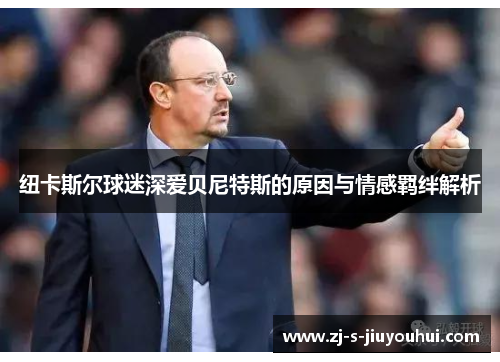 纽卡斯尔球迷深爱贝尼特斯的原因与情感羁绊解析