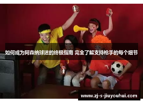 如何成为阿森纳球迷的终极指南 完全了解支持枪手的每个细节