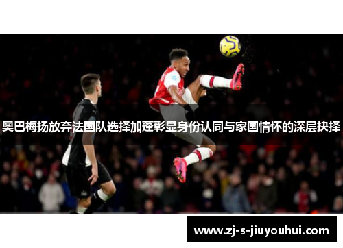 奥巴梅扬放弃法国队选择加蓬彰显身份认同与家国情怀的深层抉择