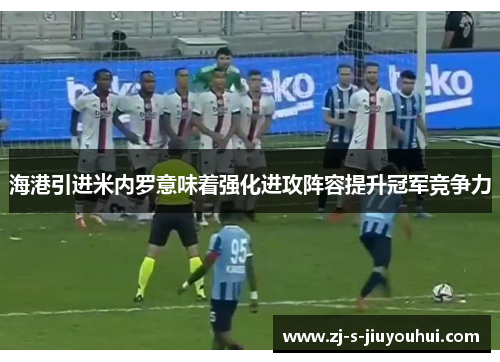 海港引进米内罗意味着强化进攻阵容提升冠军竞争力