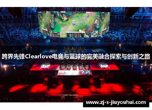 跨界先锋Clearlove电竞与篮球的完美融合探索与创新之路 跨界先锋Clearlove电竞与篮球的完美融合探索与创新之路