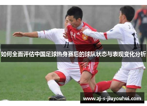 如何全面评估中国足球热身赛后的球队状态与表现变化分析