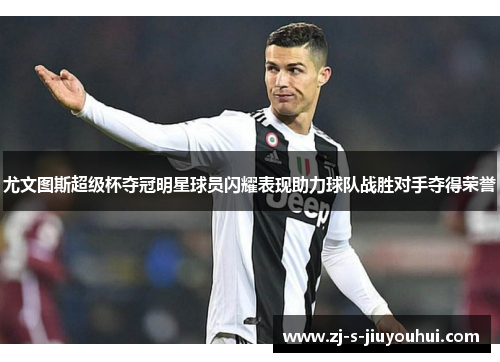尤文图斯超级杯夺冠明星球员闪耀表现助力球队战胜对手夺得荣誉