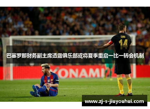 巴塞罗那财务副主席透露俱乐部或将夏季重启一比一转会机制